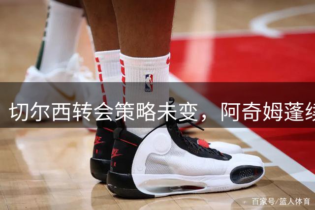 切尔西转会策略未变，阿奇姆蓬续约存疑