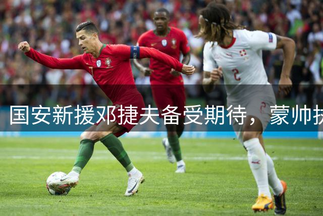 国安新援邓捷夫备受期待，蒙帅执教成效显著