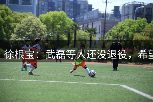徐根宝：武磊等人还没退役，希望他们退役后回到基地从事青训