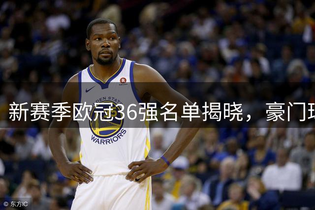 新赛季欧冠36强名单揭晓，豪门球队齐聚正赛