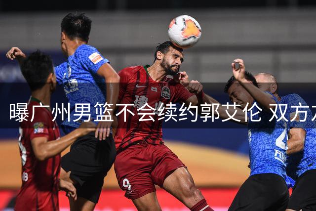 曝广州男篮不会续约郭艾伦 双方友好协商不再合作