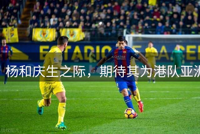 杨和庆生之际，期待其为港队亚洲杯预赛争光