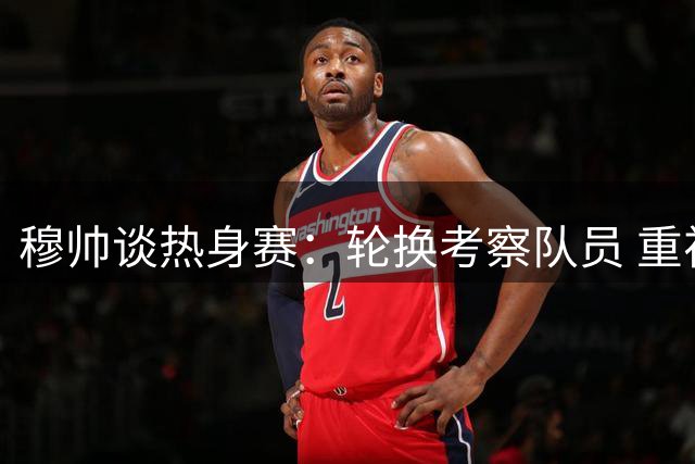 穆帅谈热身赛：轮换考察队员 重视球队成长