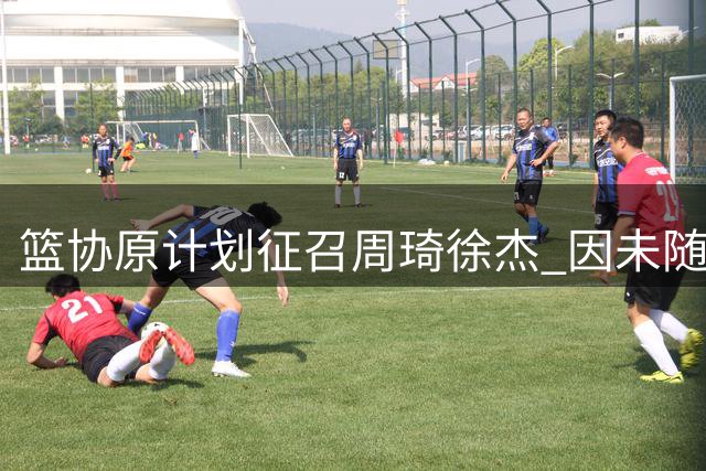 篮协原计划征召周琦徐杰 因未随队训练未能成行