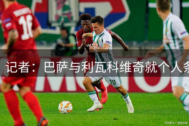 记者：巴萨与利瓦科维奇就个人条款达成一致，将与费内巴切会谈